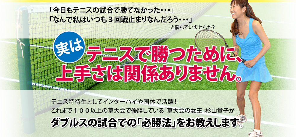 「今日もテニスの試合で勝てなかった・・・」
「なんで私はいつも3回戦止まりなんだろう・・・」
と悩んでいませんか?
実はテニスで勝つために、上手さは関係ありません。
テニス特待生としてインターハイや国体で活躍!
これまで60以上の草大会で優勝している
「草大会の女王」 杉山貴子が
ダブルスの試合での「必勝法」をお教えします。
