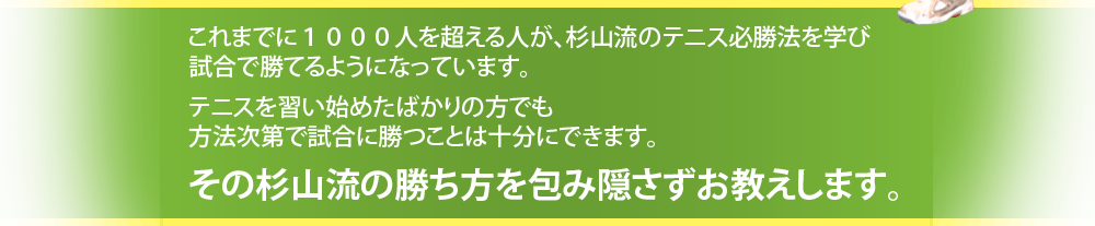 これまでに1000人を超える人が、杉山流のテニス必勝法を学び
試合で勝てるようになっています。
テニスを習い始めたばかりの方でも
方法次第で試合に勝つことは十分にできます。
その杉山流の勝ち方を包み隠さずお教えします。