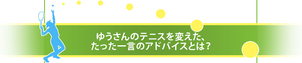 ゆうさんのテニスを変えた、たった一言のアドバイスとは?